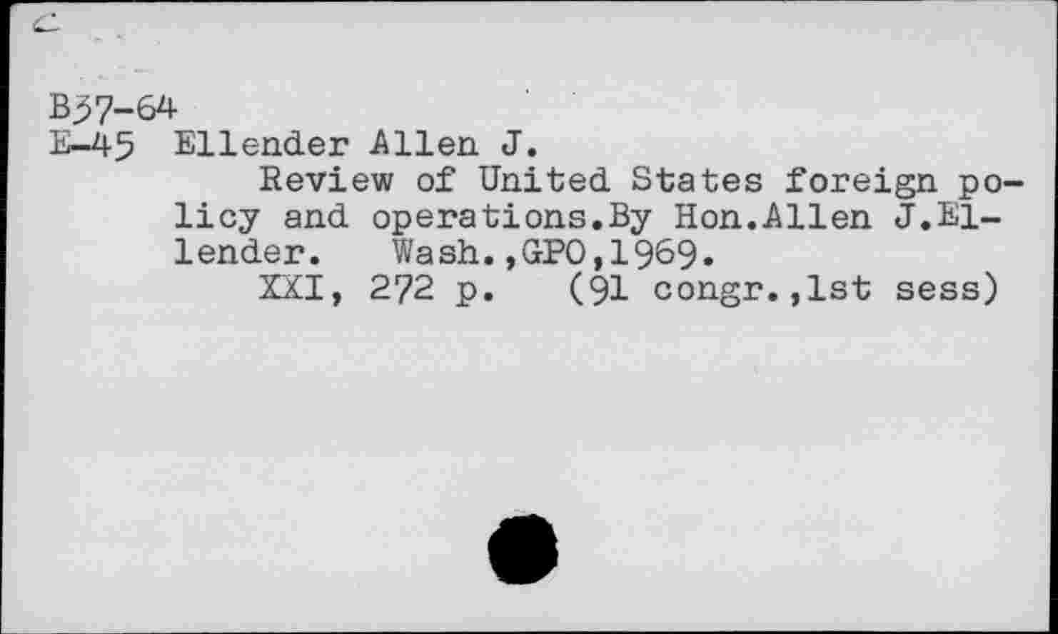 ﻿Ellender Allen J.
Review of United States foreign policy and operations.By Hon.Allen J.Ellender. Wash.,GPO,1969»
XXI, 272 p. (91 congr.,1st sess)